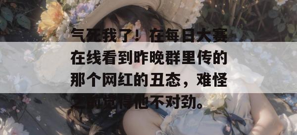 气死我了！在每日大赛在线看到昨晚群里传的那个网红的丑态，难怪之前觉得他不对劲。