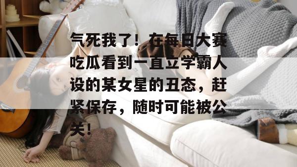 气死我了!在每日大赛吃瓜看到一直立学霸人设的某女星的丑态,赶紧保存,随时可能被公关!