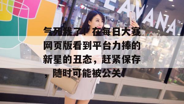 气死我了!在每日大赛网页版看到平台力捧的新星的丑态,赶紧保存,随时可能被公关!
