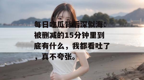 每日吃瓜背后深似海:被删减的15分钟里到底有什么,我都看吐了,真不夸张。