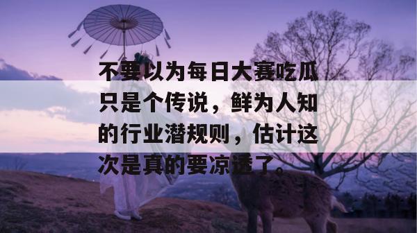 不要以为每日大赛吃瓜只是个传说，鲜为人知的行业潜规则，估计这次是真的要凉透了。