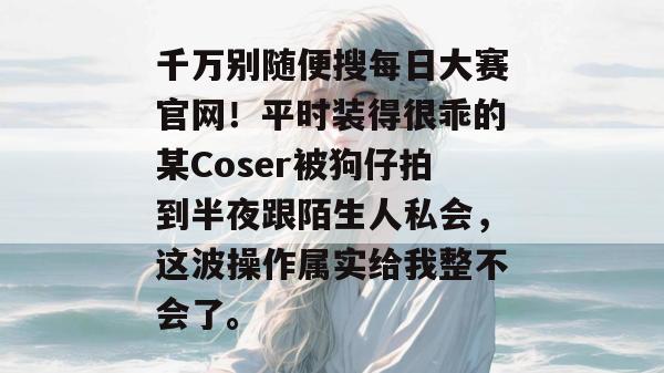 千万别随便搜每日大赛官网!平时装得很乖的某Coser被狗仔拍到半夜跟陌生人私会,这波操作属实给我整不会了。