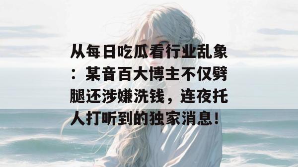 从每日吃瓜看行业乱象:某音百大博主不仅劈腿还涉嫌洗钱,连夜托人打听到的独家消息!