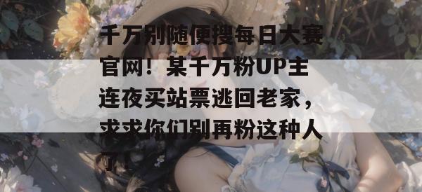 千万别随便搜每日大赛官网!某千万粉UP主连夜买站票逃回老家,求求你们别再粉这种人了! 千万别随便搜每日大赛官网!某千万粉UP主连夜买站票逃回老家,求求你们别再粉这种人了!