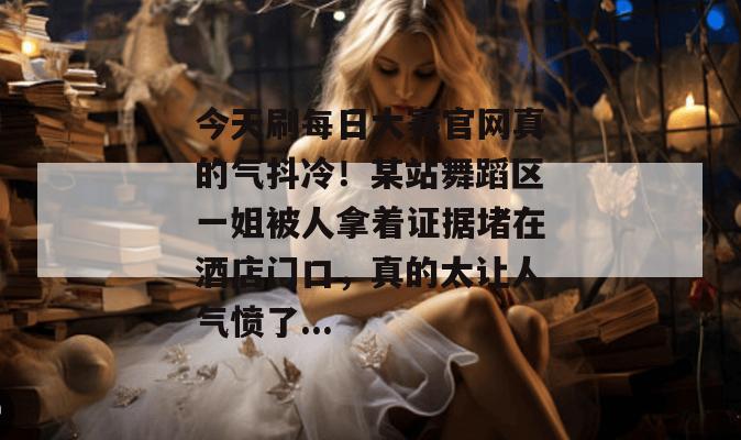 今天刷每日大赛官网真的气抖冷!某站舞蹈区一姐被人拿着证据堵在酒店门口,真的太让人气愤了... 今天刷每日大赛官网真的气抖冷!某站舞蹈区一姐被人拿着证据堵在酒店门口,真的太让人气愤了...