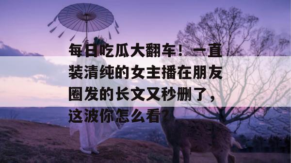 每日吃瓜大翻车！一直装清纯的女主播在朋友圈发的长文又秒删了，这波你怎么看？