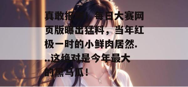 真敢报啊！每日大赛网页版曝出猛料，当年红极一时的小鲜肉居然...这绝对是今年最大的黑马瓜！