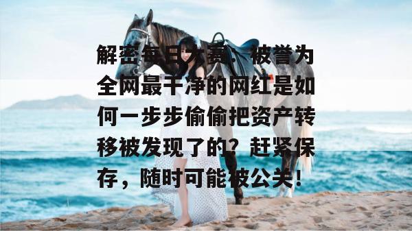 解密每日大赛：被誉为全网最干净的网红是如何一步步偷偷把资产转移被发现了的？赶紧保存，随时可能被公关！