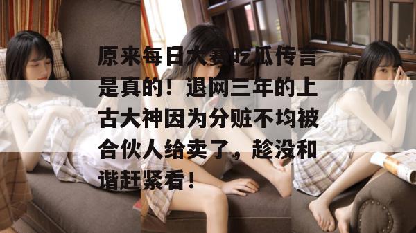 原来每日大赛吃瓜传言是真的！退网三年的上古大神因为分赃不均被合伙人给卖了，趁没和谐赶紧看！