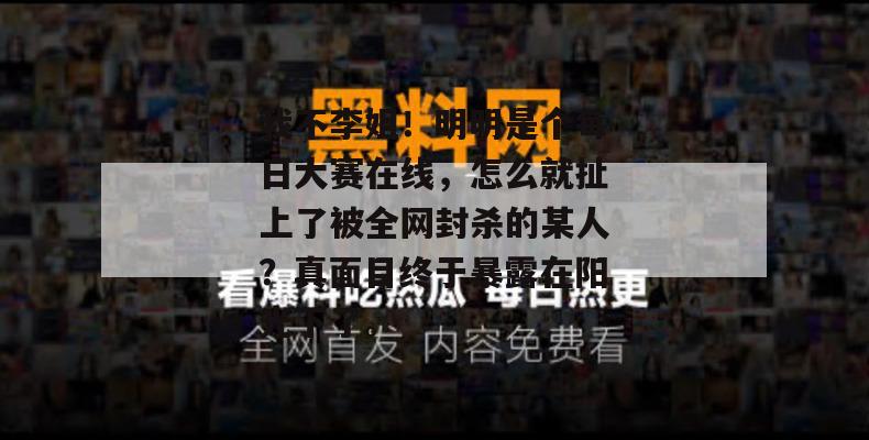 我不李姐！明明是个每日大赛在线，怎么就扯上了被全网封杀的某人？真面目终于暴露在阳光下了。