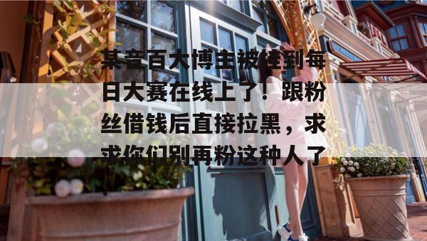 某音百大博主被挂到每日大赛在线上了！跟粉丝借钱后直接拉黑，求求你们别再粉这种人了！