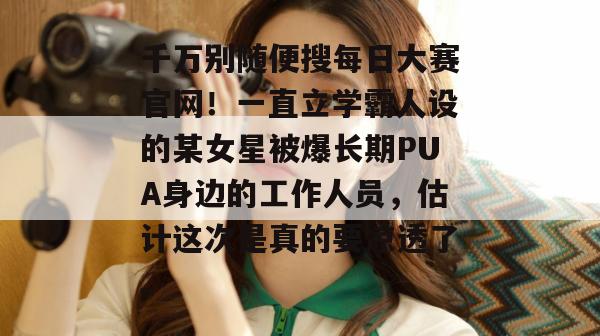 千万别随便搜每日大赛官网！一直立学霸人设的某女星被爆长期PUA身边的工作人员，估计这次是真的要凉透了。