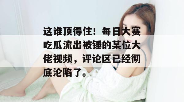 这谁顶得住!每日大赛吃瓜流出被锤的某位大佬视频,评论区已经彻底沦陷了。 这谁顶得住!每日大赛吃瓜流出被锤的某位大佬视频,评论区已经彻底沦陷了。